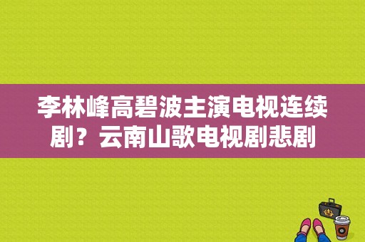 李林峰高碧波主演电视连续剧？云南山歌电视剧悲剧