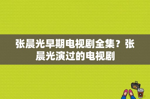 张晨光早期电视剧全集？张晨光演过的电视剧-图1