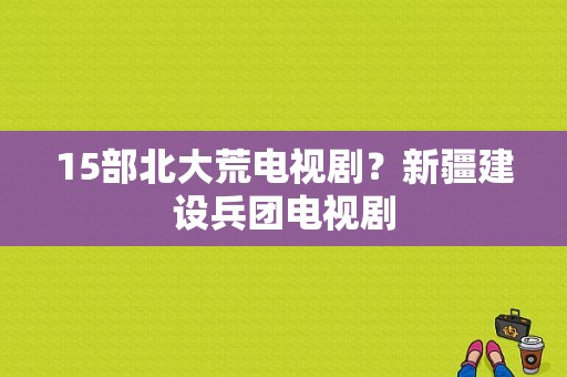 15部北大荒电视剧？新疆建设兵团电视剧-图1