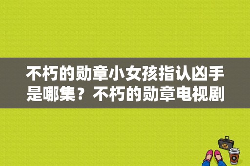 不朽的勋章小女孩指认凶手是哪集？不朽的勋章电视剧