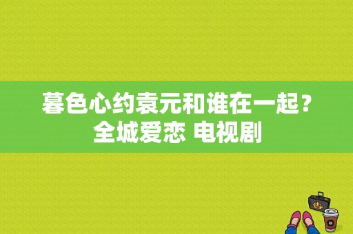 暮色心约袁元和谁在一起？全城爱恋 电视剧