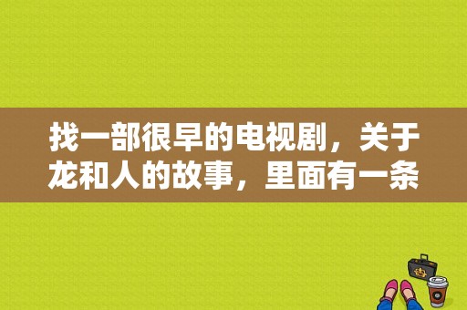 找一部很早的电视剧，关于龙和人的故事，里面有一条小白龙，人和龙的矛盾不可调节，TVB的不是人龙传说？小白龙 电视剧