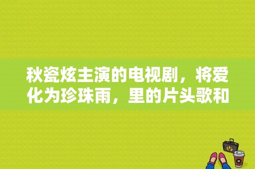 秋瓷炫主演的电视剧，将爱化为珍珠雨，里的片头歌和结尾歌叫什么名字，谁唱的？将爱电视剧