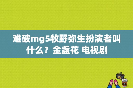 难破mg5牧野弥生扮演者叫什么？金盏花 电视剧