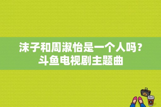 沫子和周淑怡是一个人吗？斗鱼电视剧主题曲