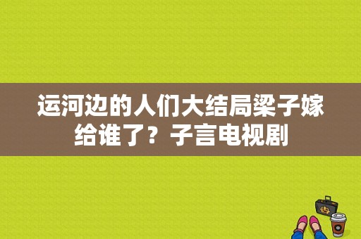 运河边的人们大结局梁子嫁给谁了？子言电视剧