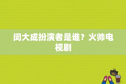 闵大成扮演者是谁？火帅电视剧