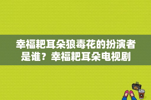 幸福耙耳朵狼毒花的扮演者是谁？幸福耙耳朵电视剧