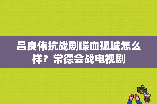 吕良伟抗战剧喋血孤城怎么样？常德会战电视剧