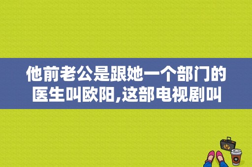 他前老公是跟她一个部门的医生叫欧阳,这部电视剧叫什么名字？欧阳电视剧