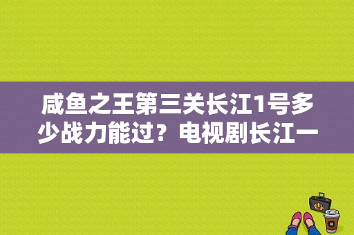 咸鱼之王第三关长江1号多少战力能过？电视剧长江一号-图1