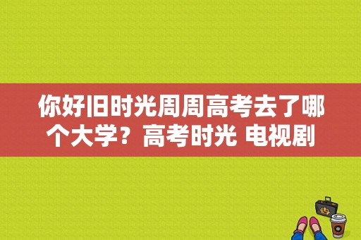 你好旧时光周周高考去了哪个大学？高考时光 电视剧