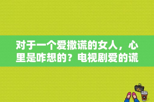 对于一个爱撒谎的女人，心里是咋想的？电视剧爱的谎言全集