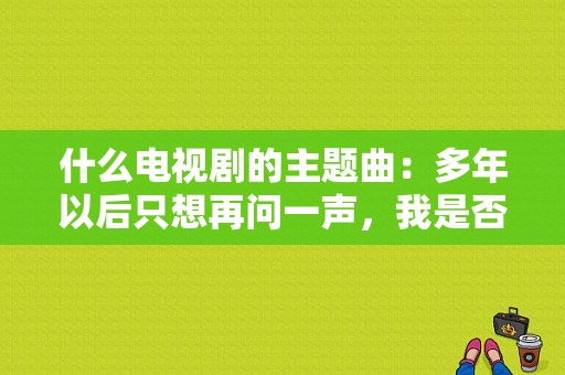 什么电视剧的主题曲：多年以后只想再问一声，我是否还在你的梦中？最新电视剧主题曲-图1