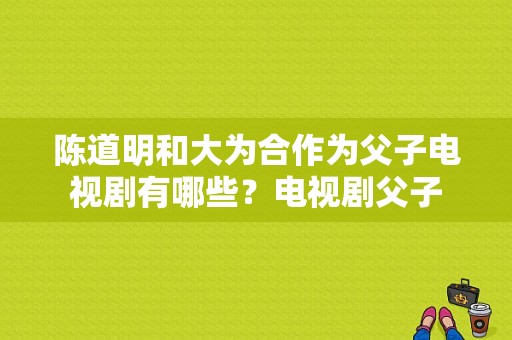 陈道明和大为合作为父子电视剧有哪些？电视剧父子