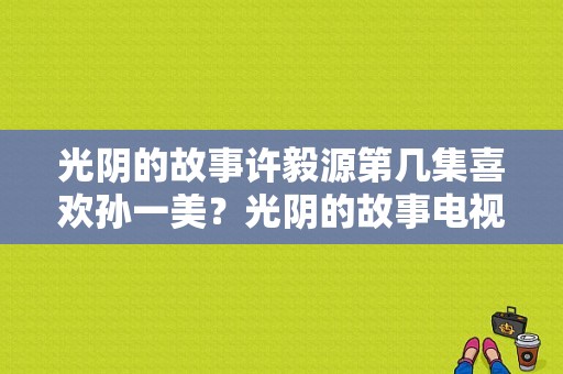 光阴的故事许毅源第几集喜欢孙一美？光阴的故事电视剧台湾