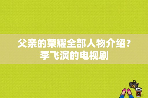 父亲的荣耀全部人物介绍？李飞演的电视剧-图1