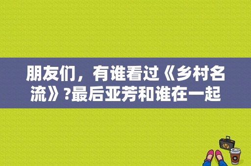 朋友们，有谁看过《乡村名流》?最后亚芳和谁在一起了?那个高长水最后怎么了？乡村名流 电视剧