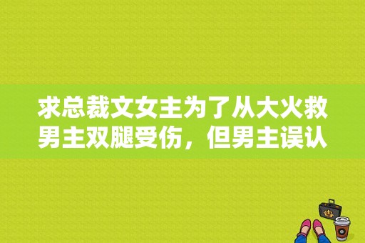 求总裁文女主为了从大火救男主双腿受伤，但男主误认为是另外一女人救了他，女主嫁给男主了？男主腿受伤电视剧