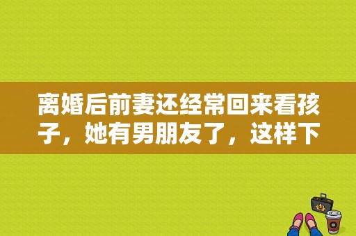 离婚后前妻还经常回来看孩子，她有男朋友了，这样下去对我以后生活有影响吗？前妻归来电视剧