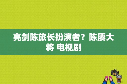 亮剑陈旅长扮演者？陈赓大将 电视剧