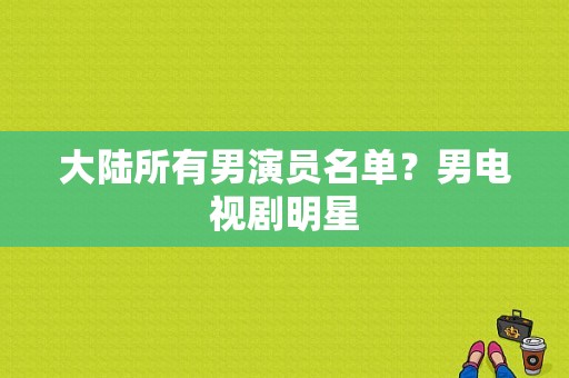 大陆所有男演员名单？男电视剧明星