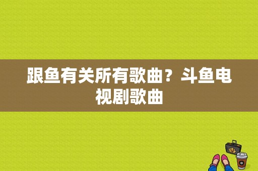 跟鱼有关所有歌曲？斗鱼电视剧歌曲