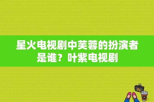 星火电视剧中芙蓉的扮演者是谁？叶紫电视剧-图1