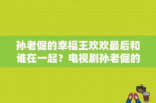 孙老倔的幸福王欢欢最后和谁在一起？电视剧孙老倔的幸福-图1