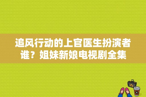 追风行动的上官医生扮演者谁？姐妹新娘电视剧全集