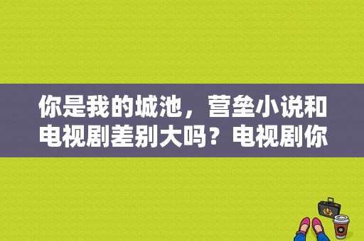 你是我的城池，营垒小说和电视剧差别大吗？电视剧你我一样