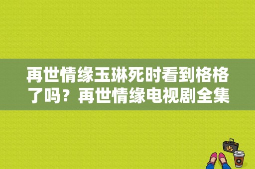 再世情缘玉琳死时看到格格了吗？再世情缘电视剧全集