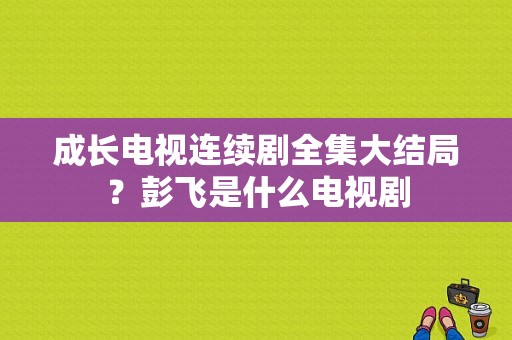 成长电视连续剧全集大结局？彭飞是什么电视剧