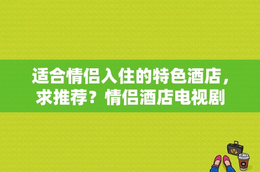 适合情侣入住的特色酒店，求推荐？情侣酒店电视剧