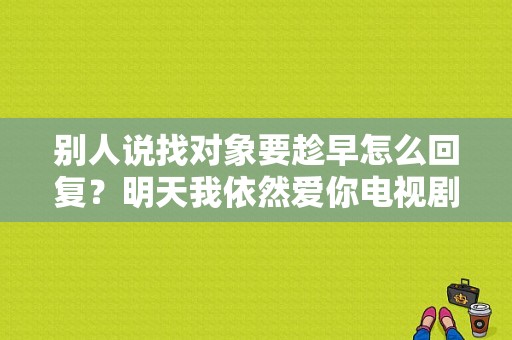 别人说找对象要趁早怎么回复？明天我依然爱你电视剧