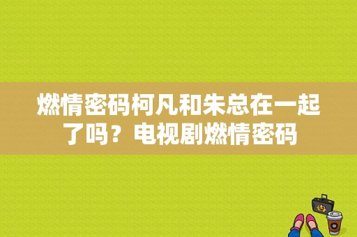 燃情密码柯凡和朱总在一起了吗？电视剧燃情密码