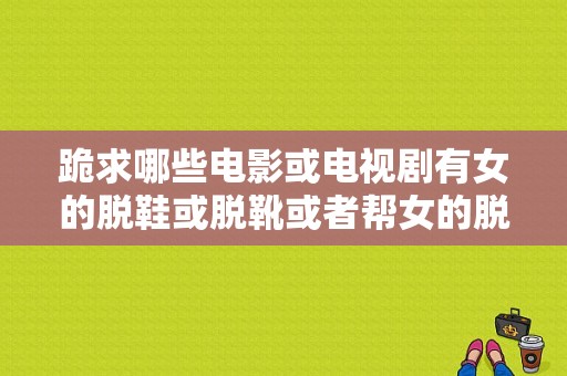 跪求哪些电影或电视剧有女的脱鞋或脱靴或者帮女的脱鞋或脱靴的镜头？脱鞋电视剧