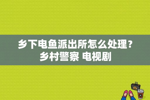 乡下电鱼派出所怎么处理？乡村警察 电视剧