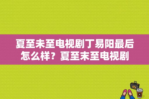 夏至未至电视剧丁易阳最后怎么样？夏至末至电视剧