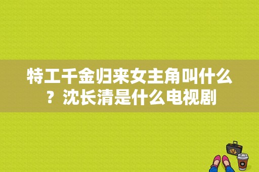 特工千金归来女主角叫什么？沈长清是什么电视剧