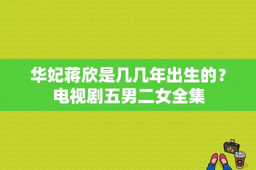 华妃蒋欣是几几年出生的？电视剧五男二女全集