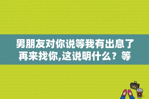 男朋友对你说等我有出息了再来找你,这说明什么？等你说爱我电视剧