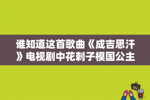 谁知道这首歌曲《成吉思汗》电视剧中花剌子模国公主们唱的那首歌曲？成吉思汗电视剧歌曲