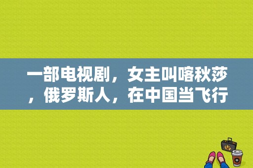 一部电视剧，女主叫喀秋莎，俄罗斯人，在中国当飞行员教官，男主是飞行员，求片名和片源？伊莉莎电视剧-图1