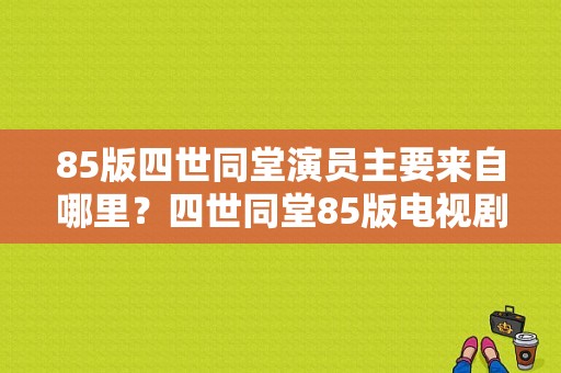 85版四世同堂演员主要来自哪里？四世同堂85版电视剧