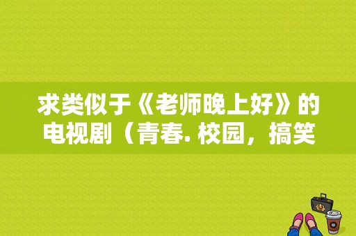 求类似于《老师晚上好》的电视剧（青春. 校园，搞笑，爱情）？校园爱情电视剧大全