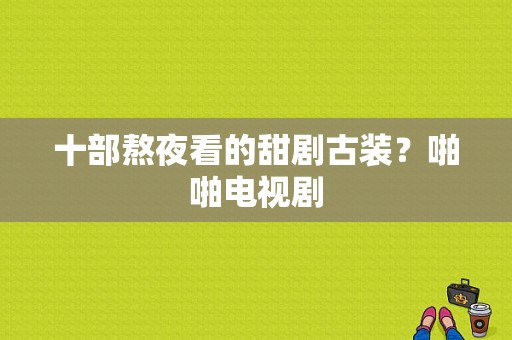 十部熬夜看的甜剧古装？啪啪电视剧