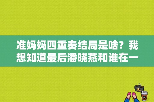 准妈妈四重奏结局是啥？我想知道最后潘晓燕和谁在一起了。谢谢？准妈妈四重奏电视剧-图1