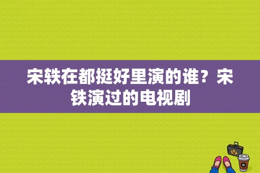 宋轶在都挺好里演的谁？宋铁演过的电视剧-图1