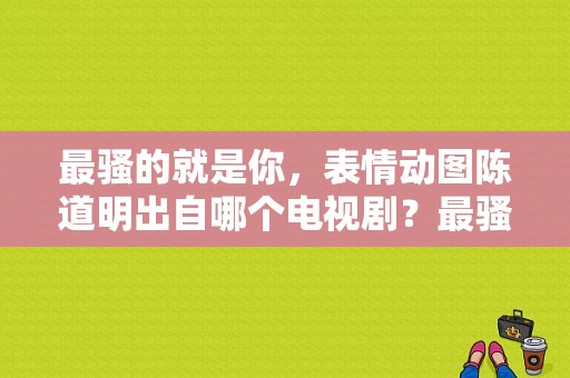 最骚的就是你，表情动图陈道明出自哪个电视剧？最骚的电视剧